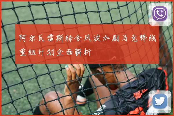 阿尔瓦雷斯转会风波加剧马竞锋线重组计划全面解析