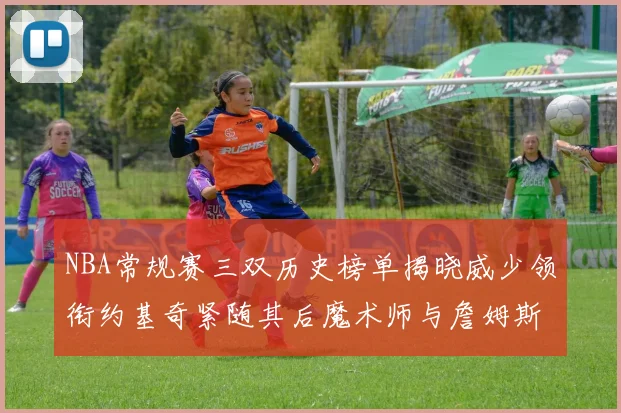 NBA常规赛三双历史榜单揭晓威少领衔约基奇紧随其后魔术师与詹姆斯名列前茅