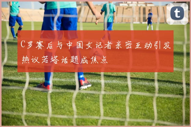 C罗赛后与中国女记者亲密互动引发热议若塔话题成焦点