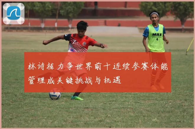 林诗栋力争世界前十连续参赛体能管理成关键挑战与机遇