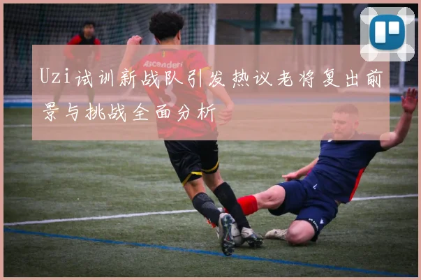 Uzi试训新战队引发热议老将复出前景与挑战全面分析
