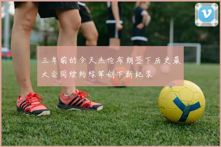 三年前的今天杰伦布朗签下历史最大合同续约绿军创下新纪录