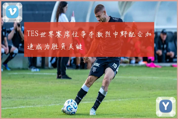 TES世界赛席位争夺激烈中野配合加速成为胜负关键