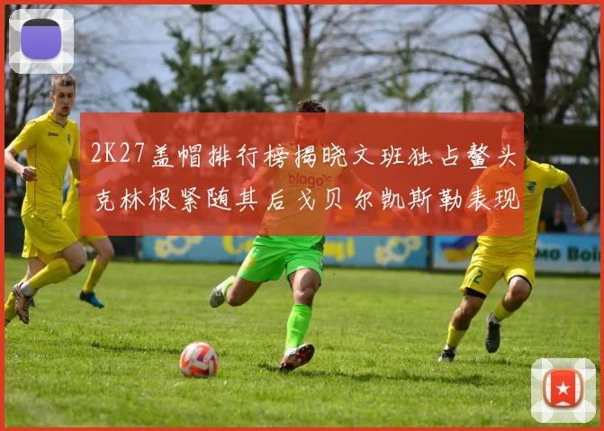 2K27盖帽排行榜揭晓文班独占鳌头克林根紧随其后戈贝尔凯斯勒表现不俗