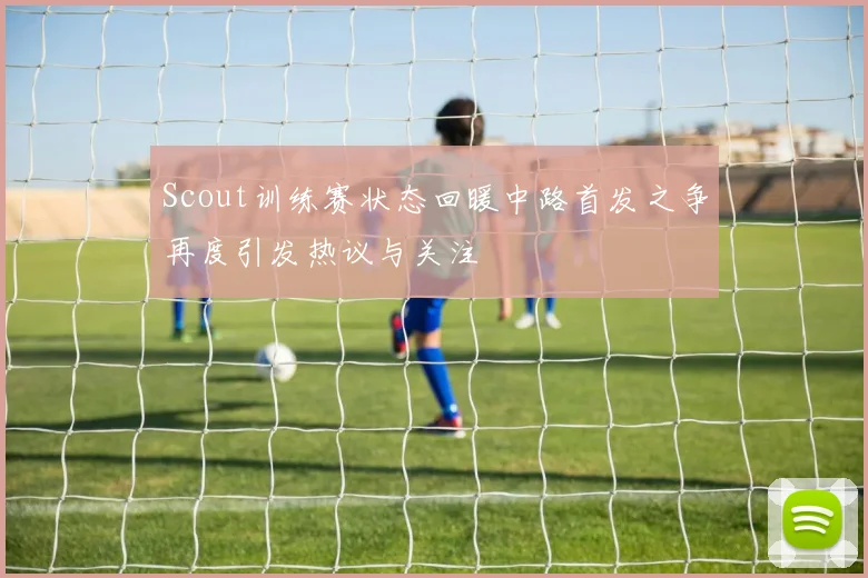 Scout训练赛状态回暖中路首发之争再度引发热议与关注