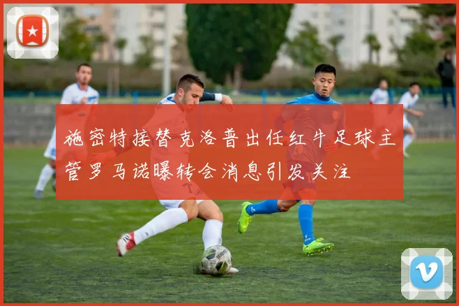 施密特接替克洛普出任红牛足球主管罗马诺曝转会消息引发关注