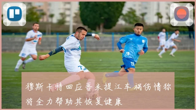 穆斯卡特回应吾米提江车祸伤情称将全力帮助其恢复健康