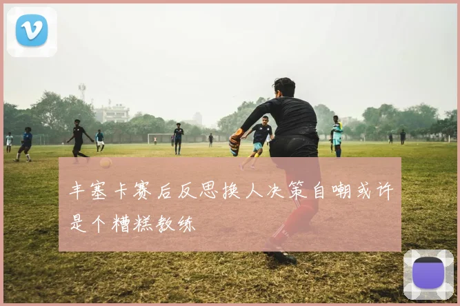 丰塞卡赛后反思换人决策自嘲或许是个糟糕教练